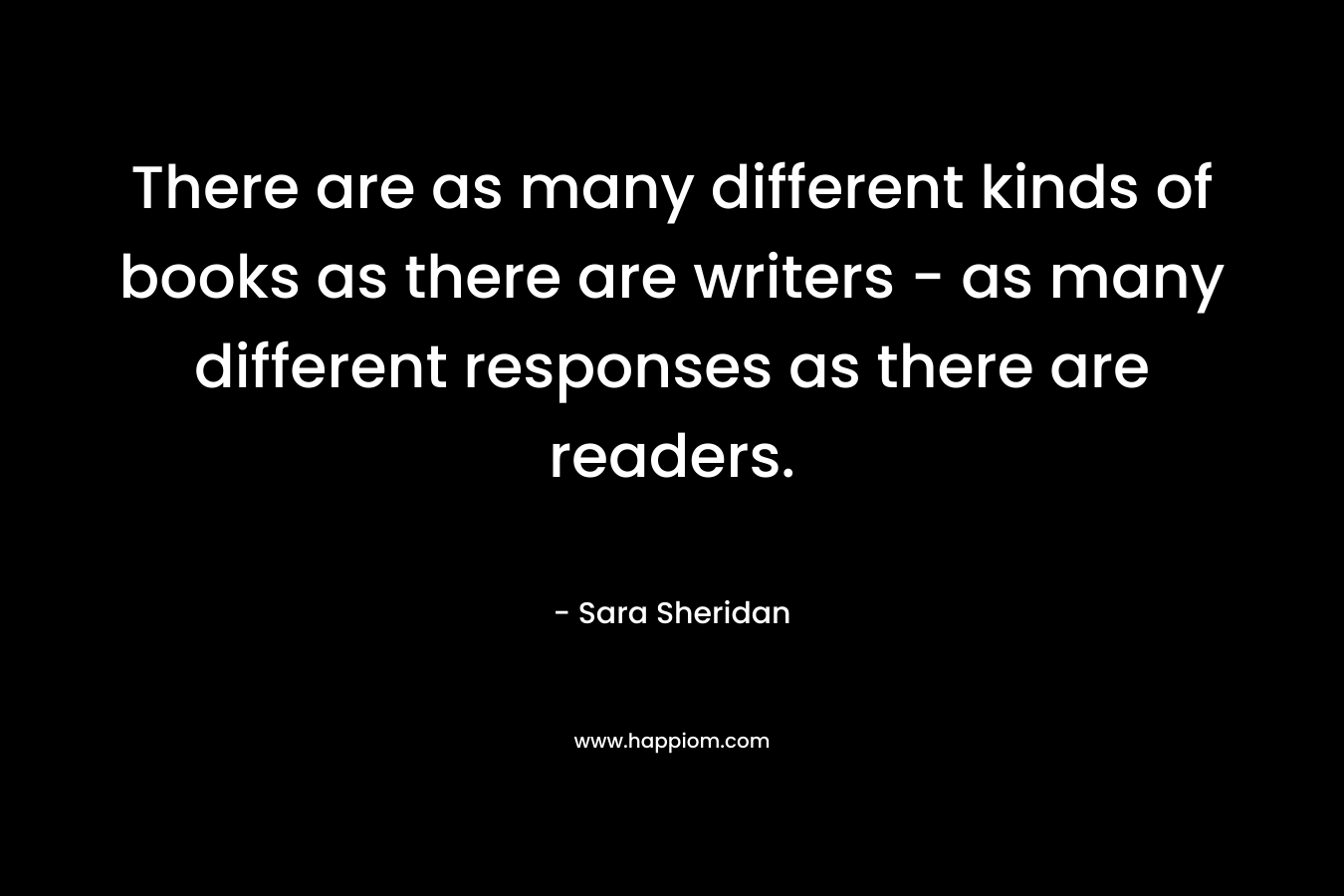 There are as many different kinds of books as there are writers – as many different responses as there are readers. – Sara Sheridan