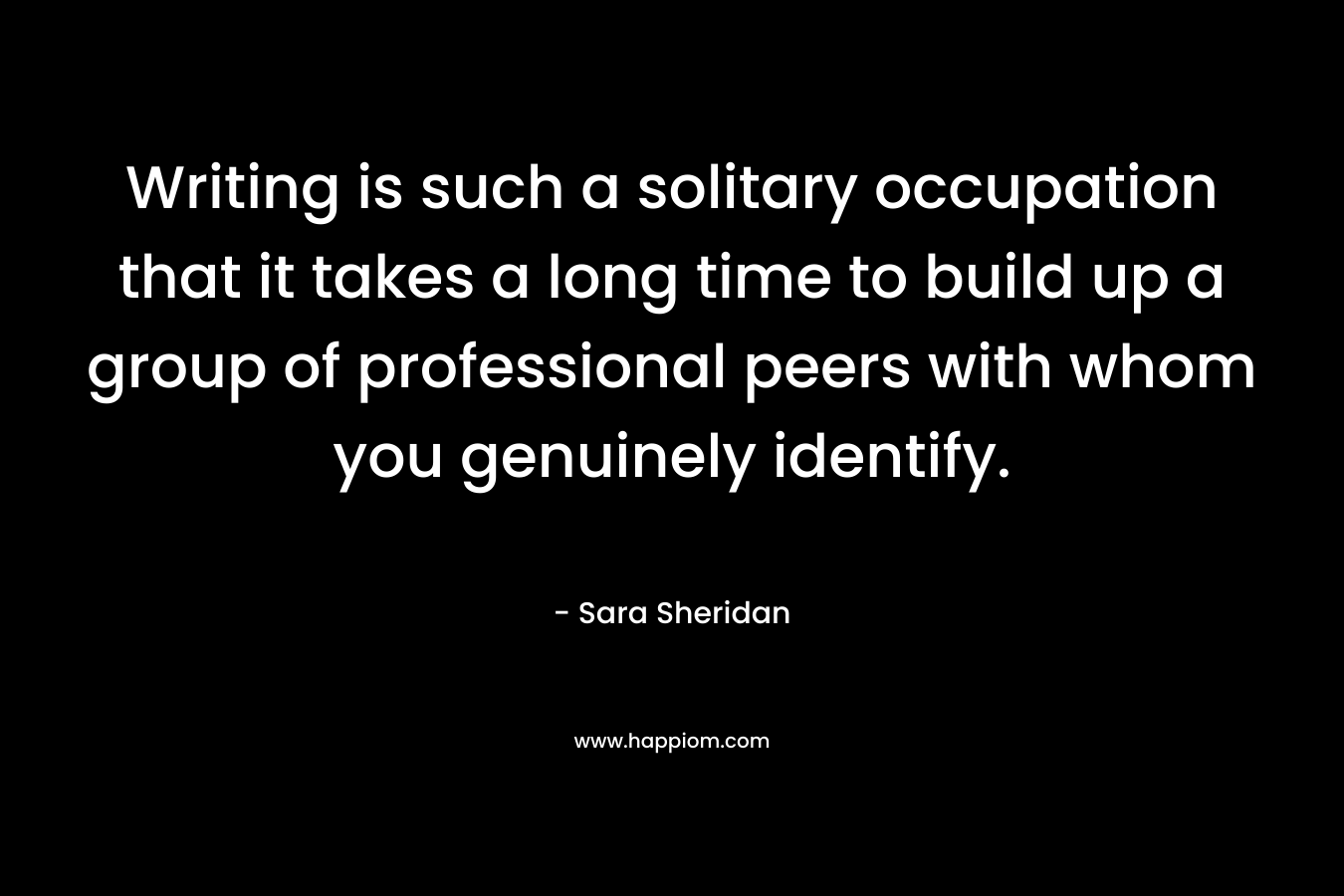 Writing is such a solitary occupation that it takes a long time to build up a group of professional peers with whom you genuinely identify.