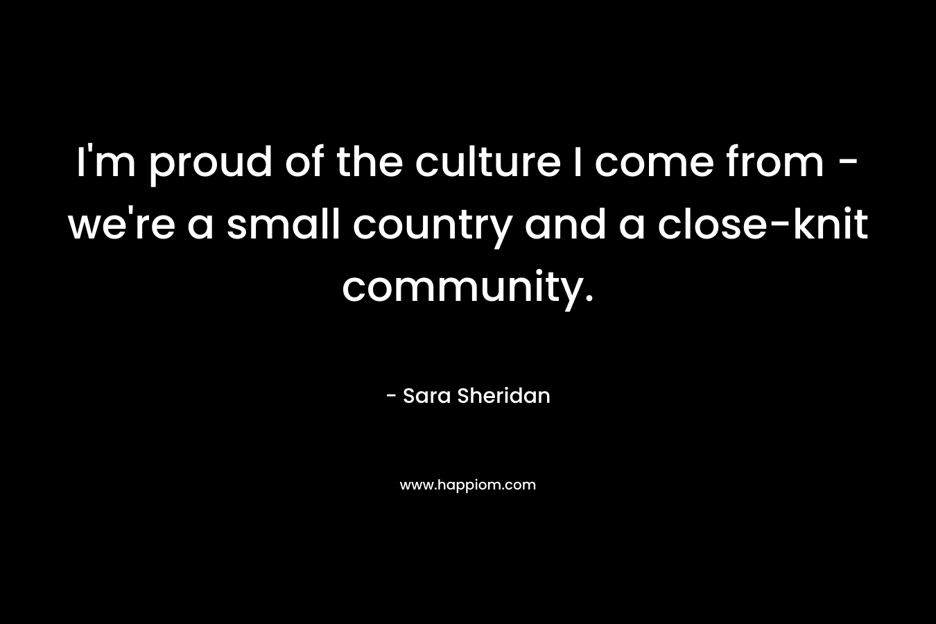 I'm proud of the culture I come from - we're a small country and a close-knit community.