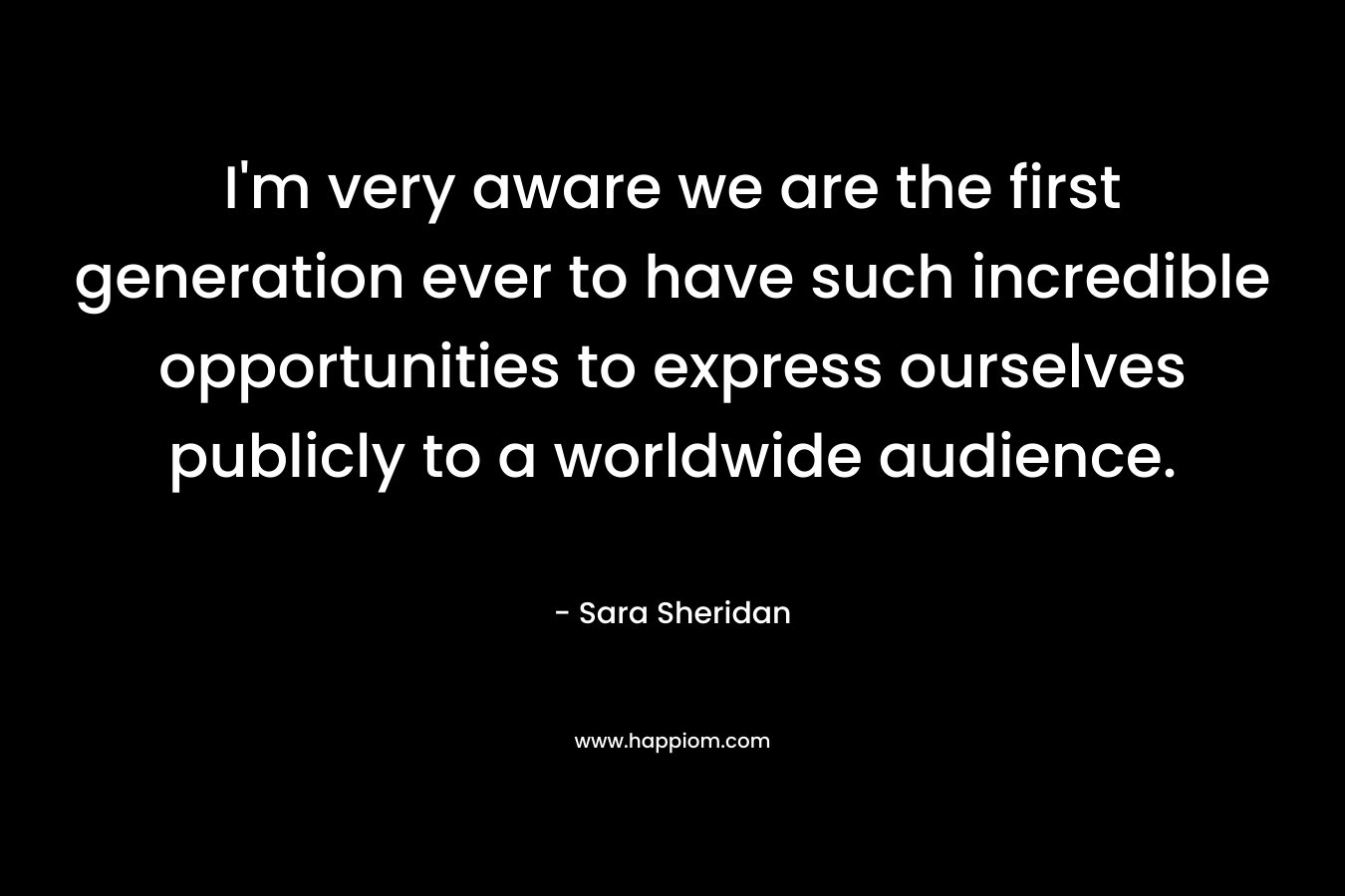I’m very aware we are the first generation ever to have such incredible opportunities to express ourselves publicly to a worldwide audience. – Sara Sheridan