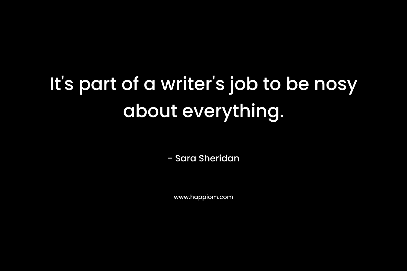 It’s part of a writer’s job to be nosy about everything. – Sara Sheridan
