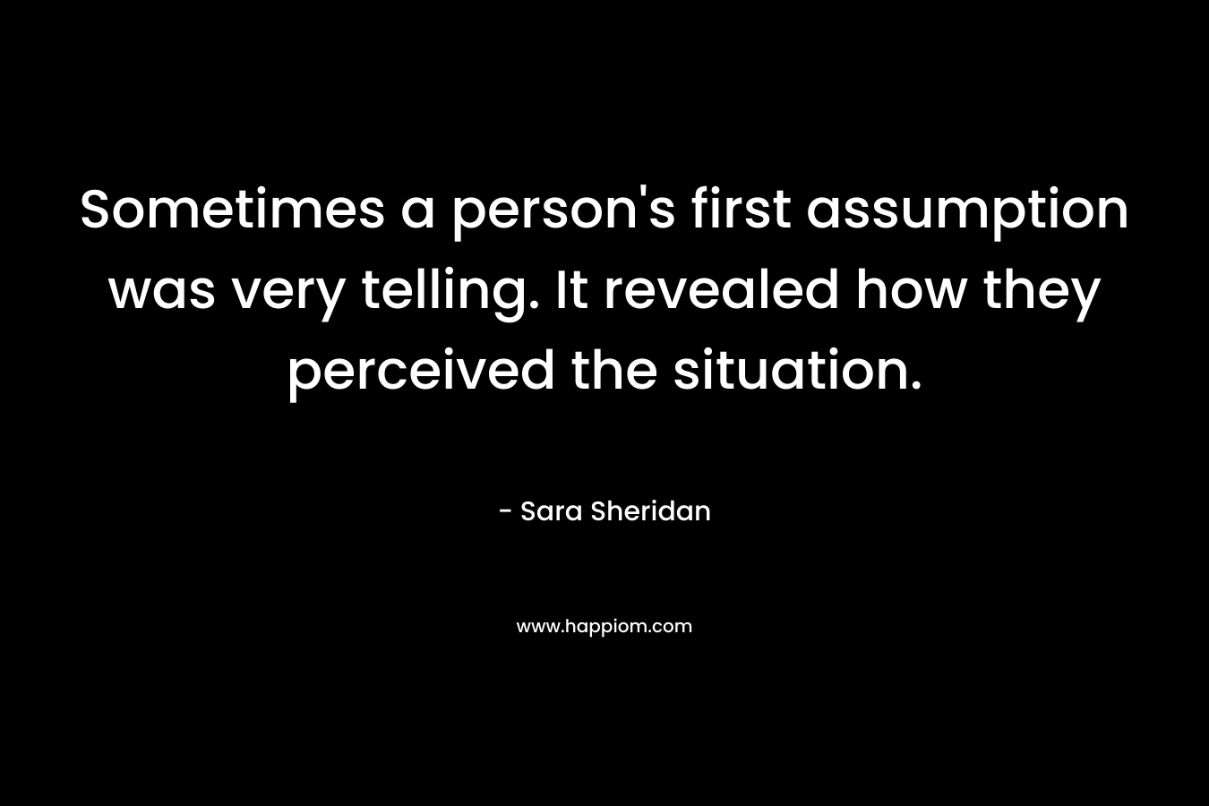 Sometimes a person’s first assumption was very telling. It revealed how they perceived the situation. – Sara Sheridan