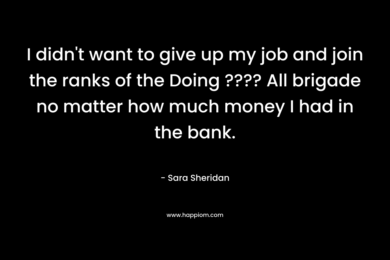 I didn’t want to give up my job and join the ranks of the Doing ???? All brigade no matter how much money I had in the bank. – Sara Sheridan