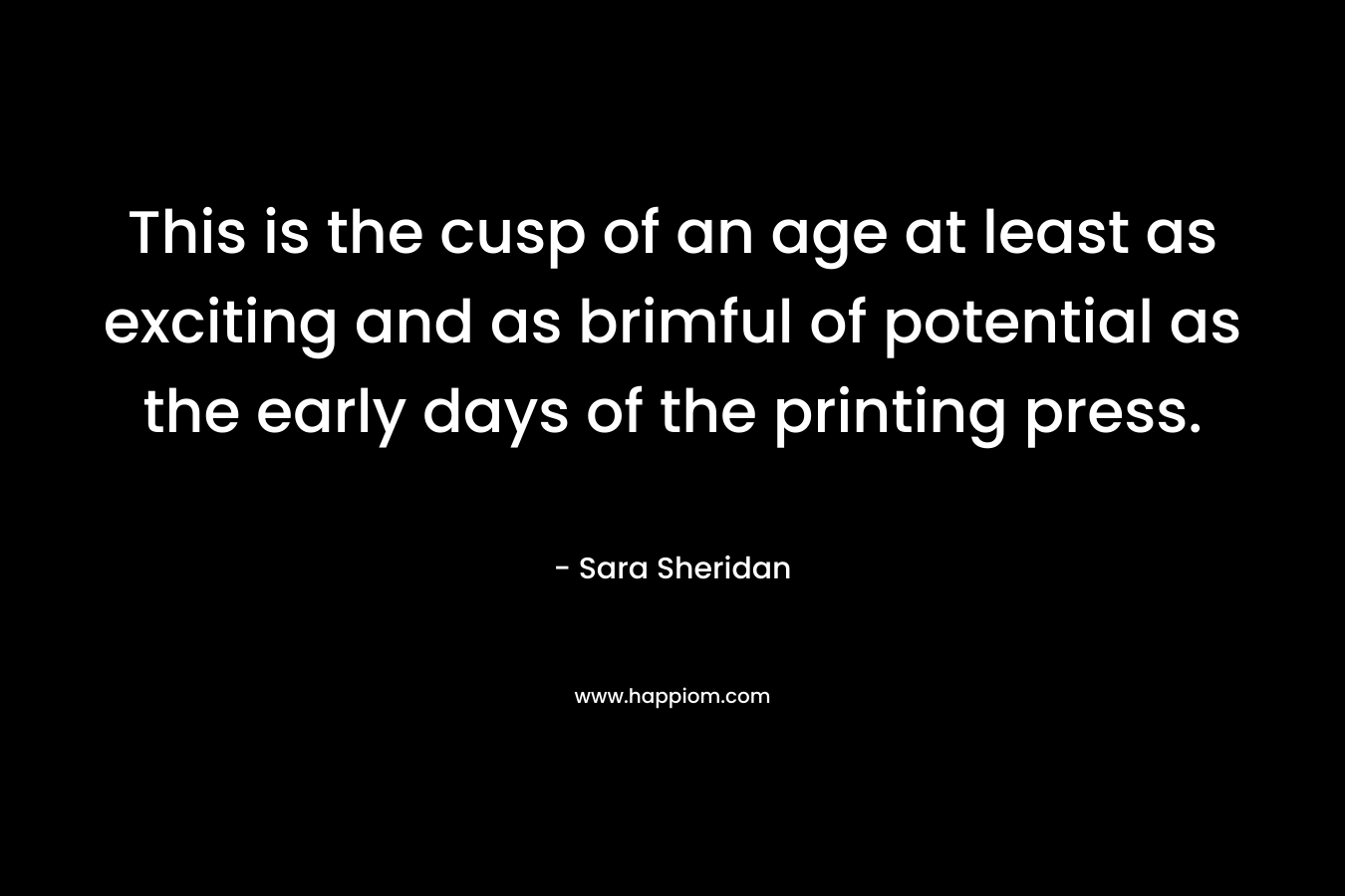 This is the cusp of an age at least as exciting and as brimful of potential as the early days of the printing press. – Sara Sheridan