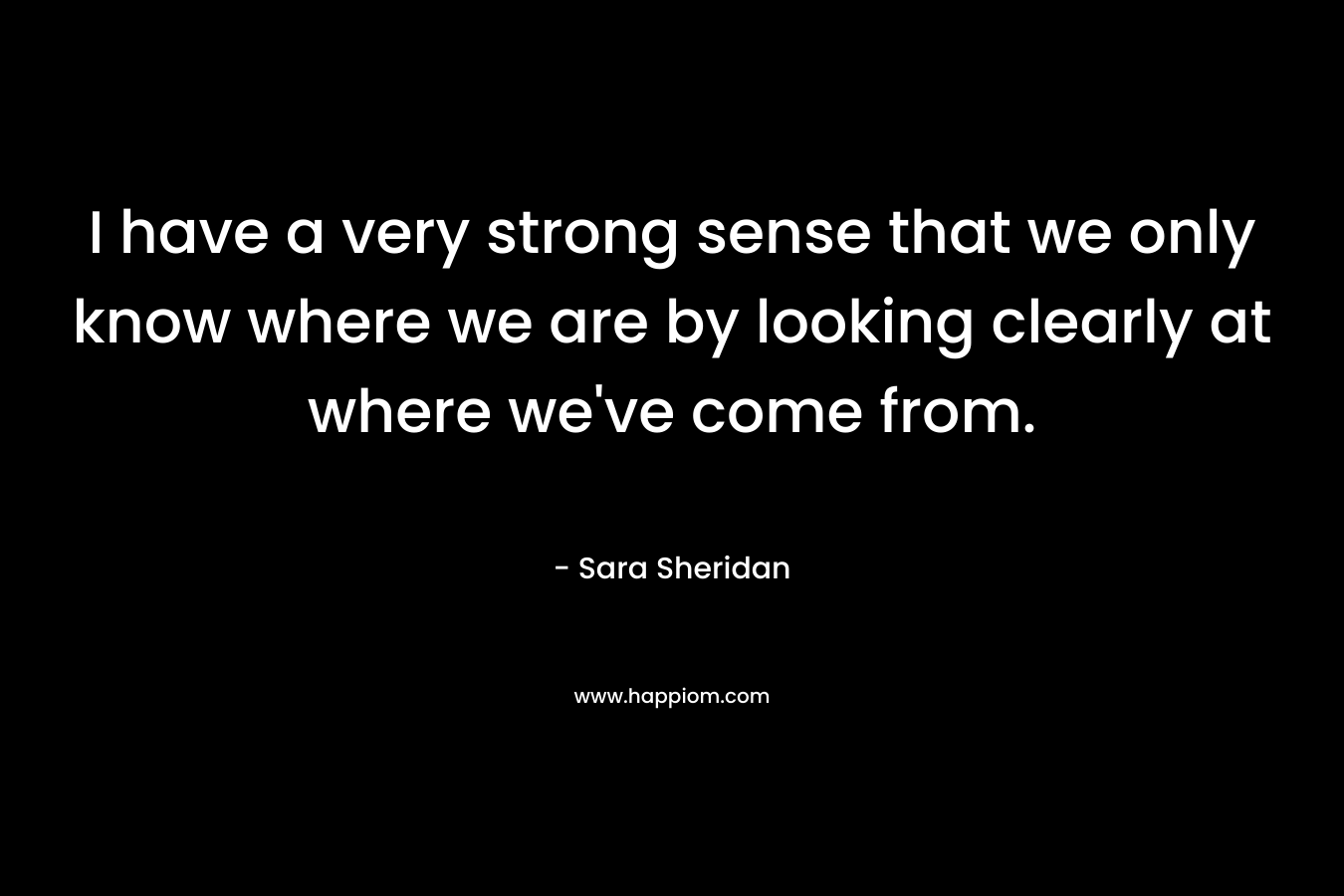 I have a very strong sense that we only know where we are by looking clearly at where we’ve come from. – Sara Sheridan