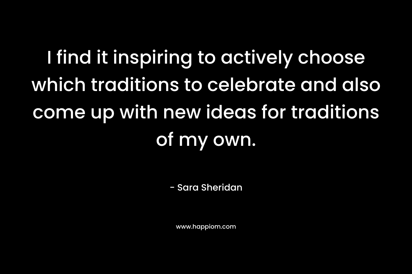 I find it inspiring to actively choose which traditions to celebrate and also come up with new ideas for traditions of my own. – Sara Sheridan
