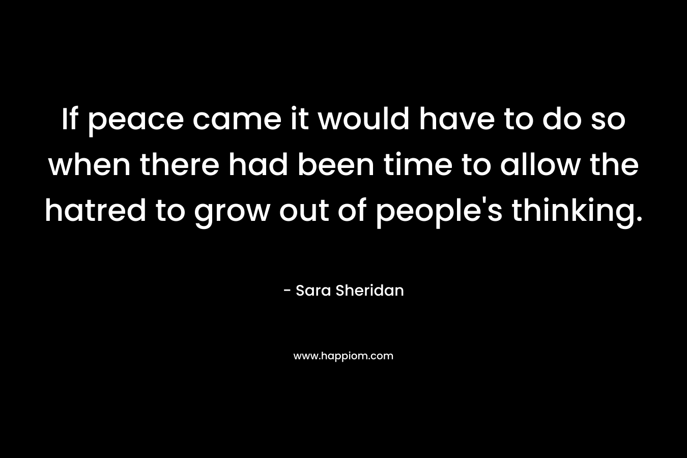 If peace came it would have to do so when there had been time to allow the hatred to grow out of people’s thinking. – Sara Sheridan