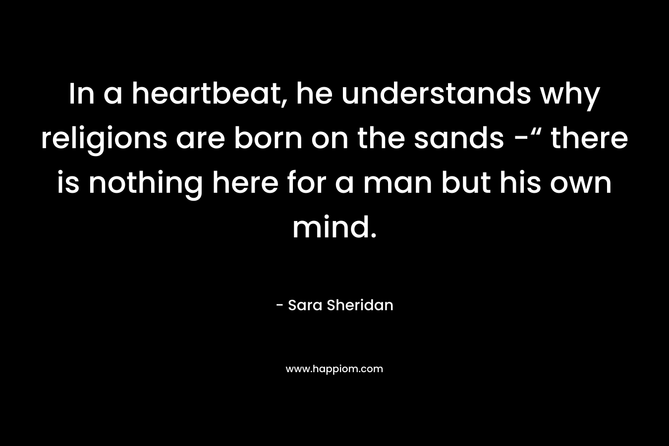 In a heartbeat, he understands why religions are born on the sands -“ there is nothing here for a man but his own mind. – Sara Sheridan