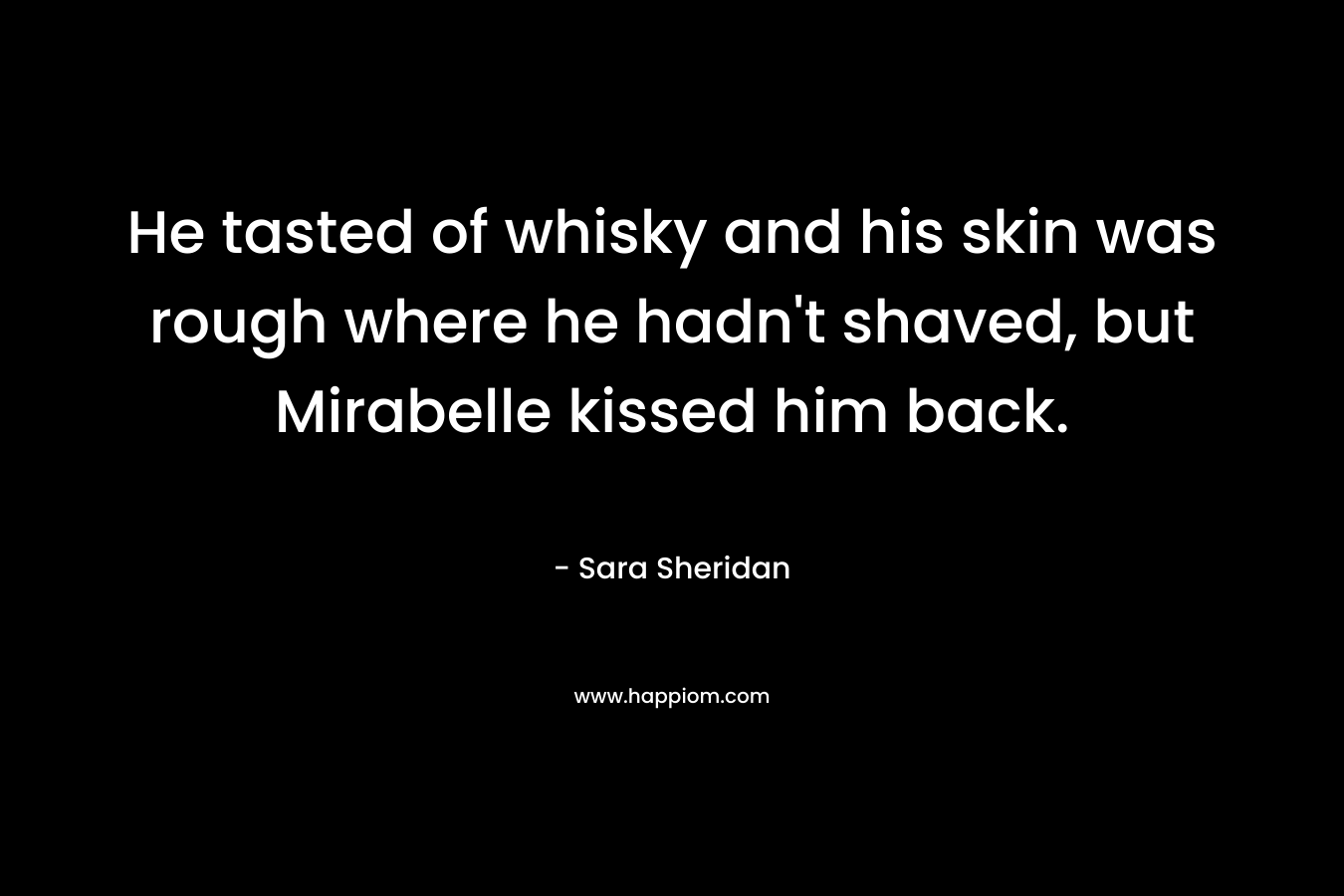 He tasted of whisky and his skin was rough where he hadn’t shaved, but Mirabelle kissed him back. – Sara Sheridan