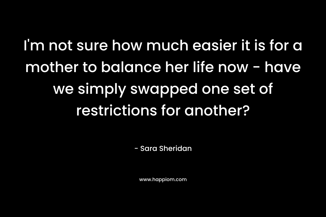 I’m not sure how much easier it is for a mother to balance her life now – have we simply swapped one set of restrictions for another? – Sara Sheridan