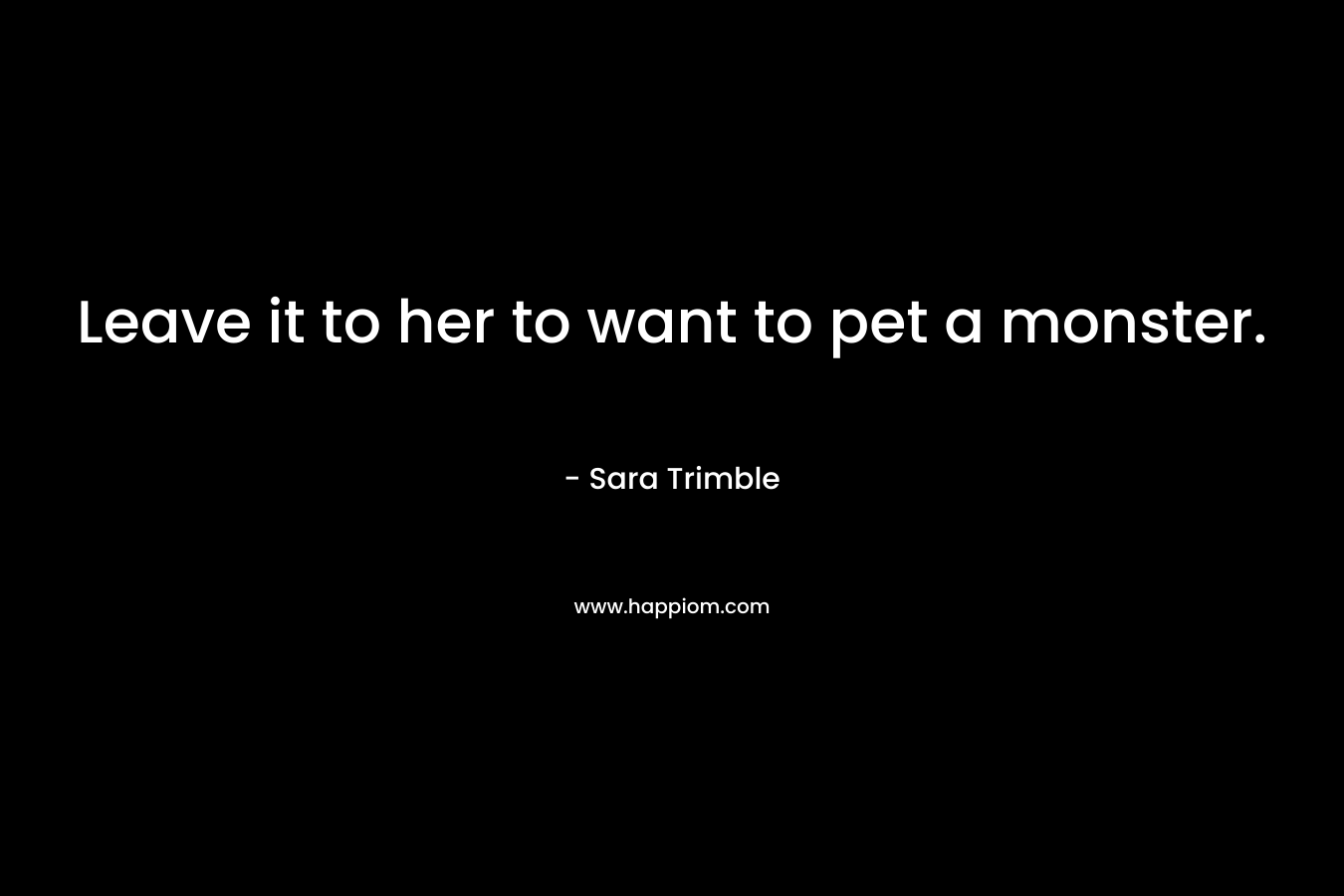Leave it to her to want to pet a monster. – Sara Trimble