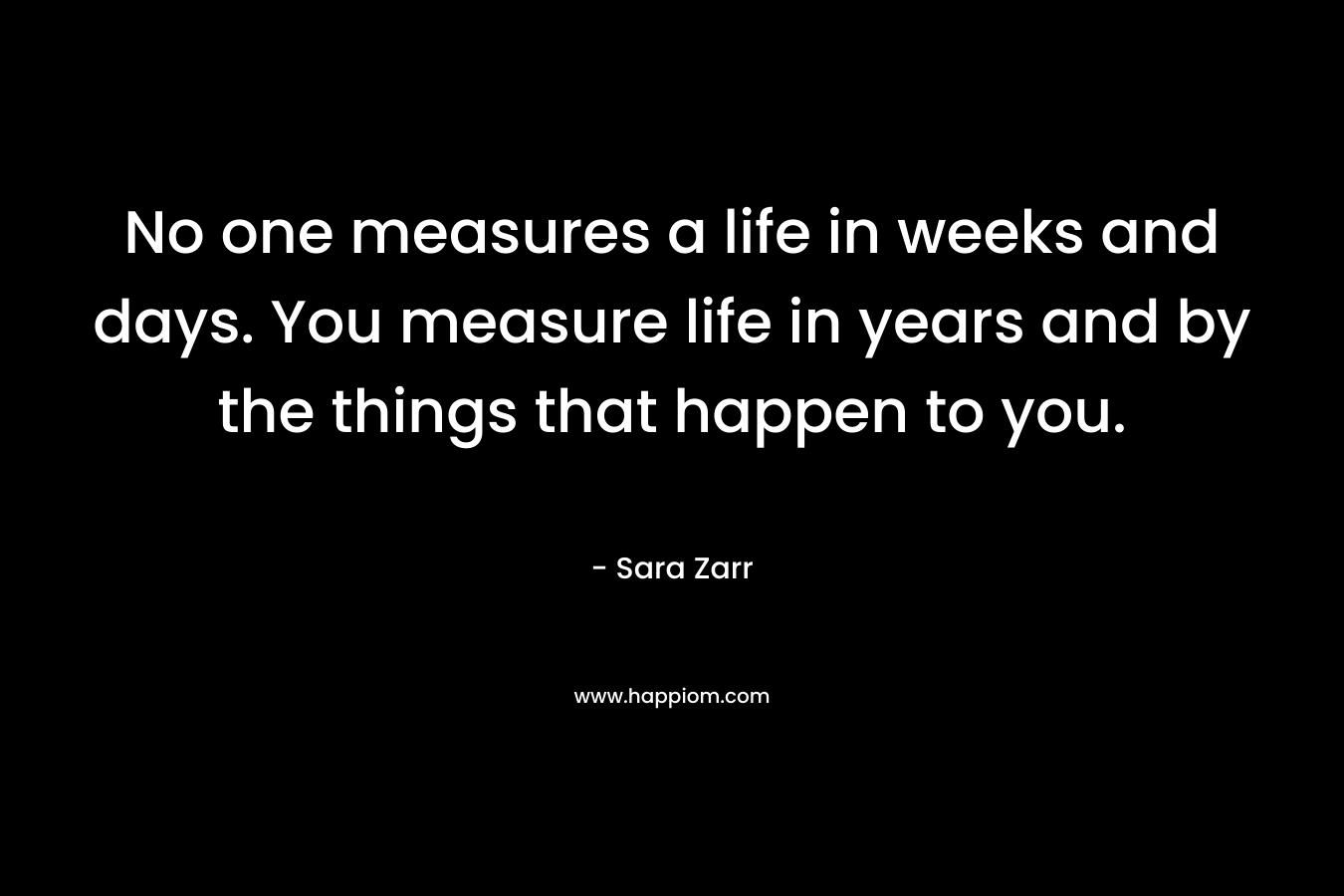 No one measures a life in weeks and days. You measure life in years and by the things that happen to you. – Sara Zarr