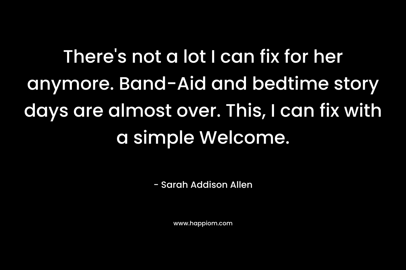 There’s not a lot I can fix for her anymore. Band-Aid and bedtime story days are almost over. This, I can fix with a simple Welcome. – Sarah Addison Allen