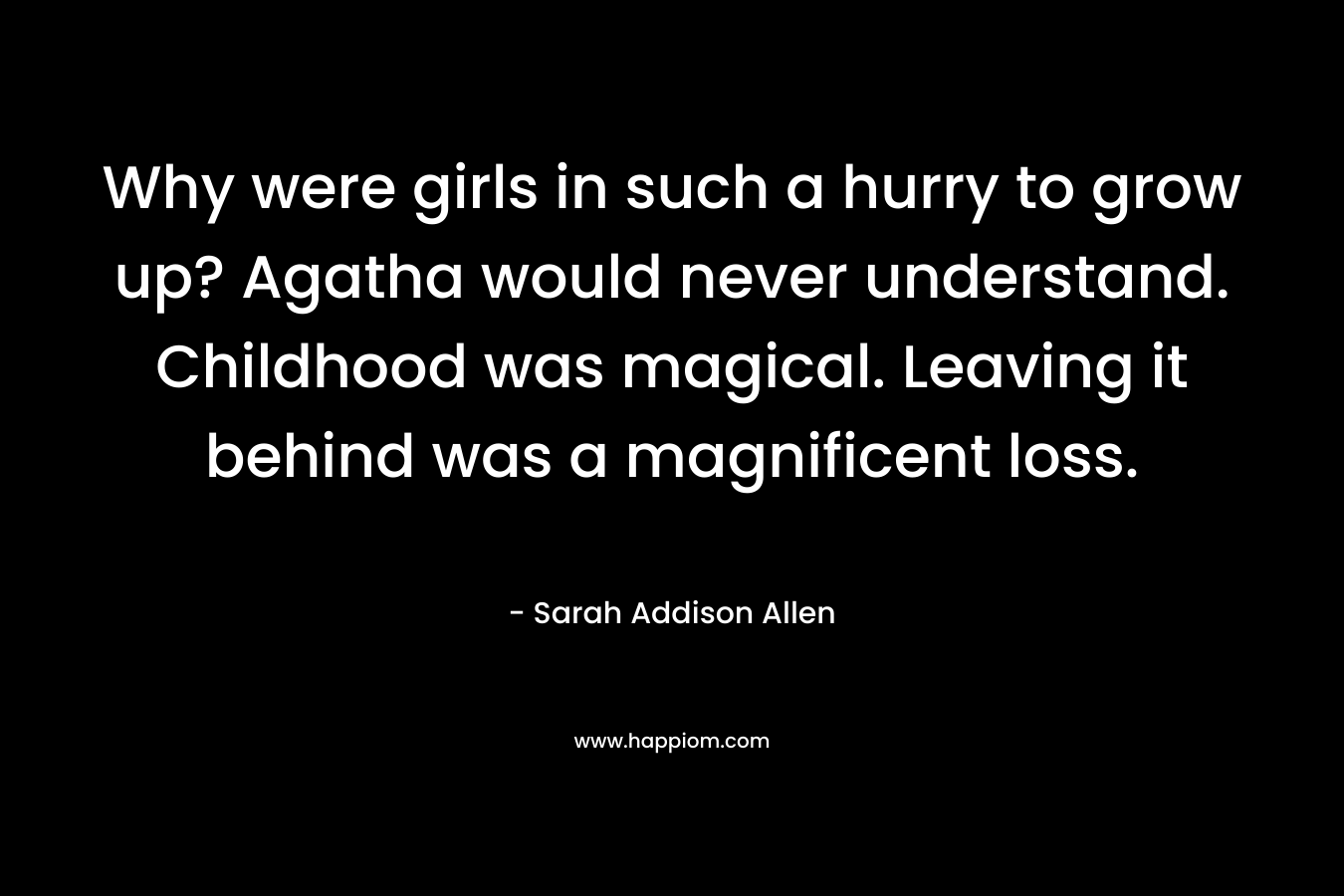 Why were girls in such a hurry to grow up? Agatha would never understand. Childhood was magical. Leaving it behind was a magnificent loss. – Sarah Addison Allen