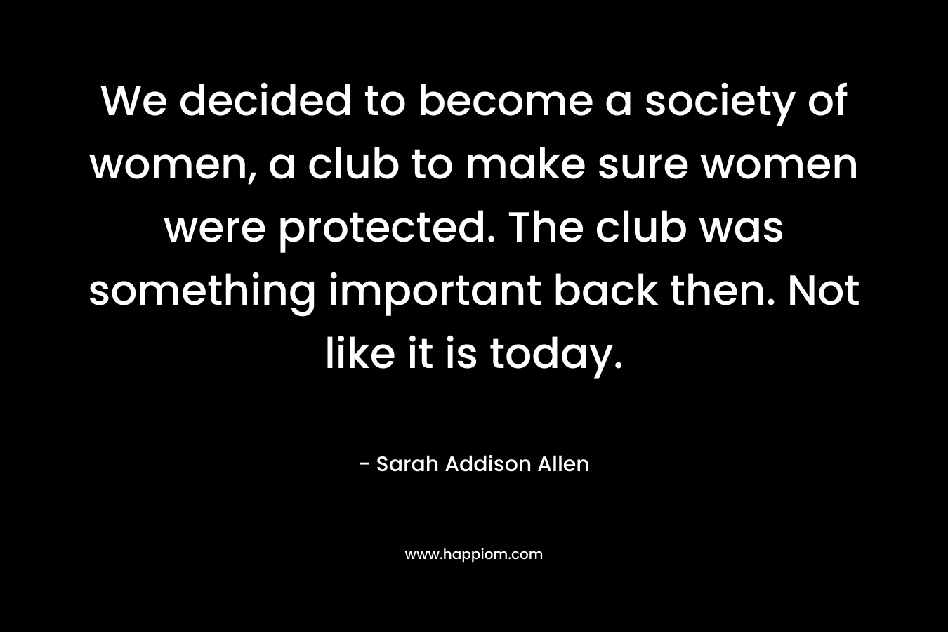 We decided to become a society of women, a club to make sure women were protected. The club was something important back then. Not like it is today.