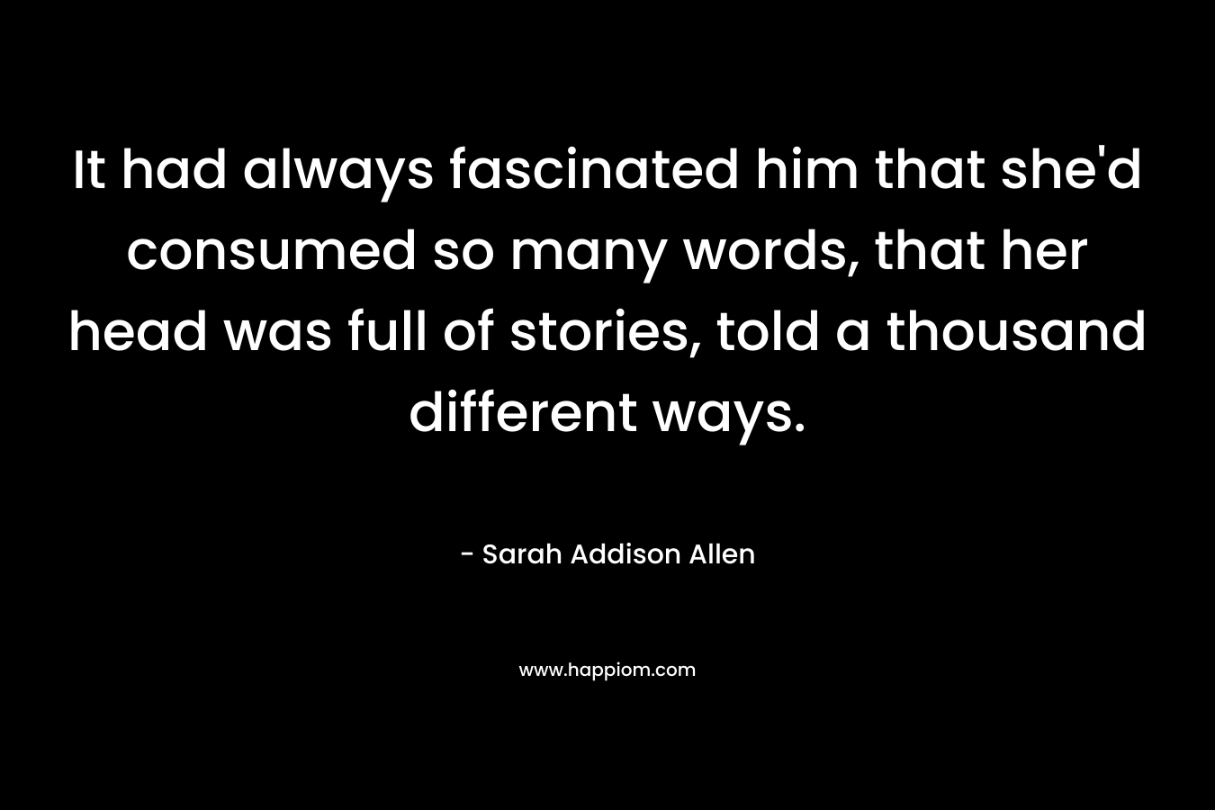 It had always fascinated him that she’d consumed so many words, that her head was full of stories, told a thousand different ways. – Sarah Addison Allen