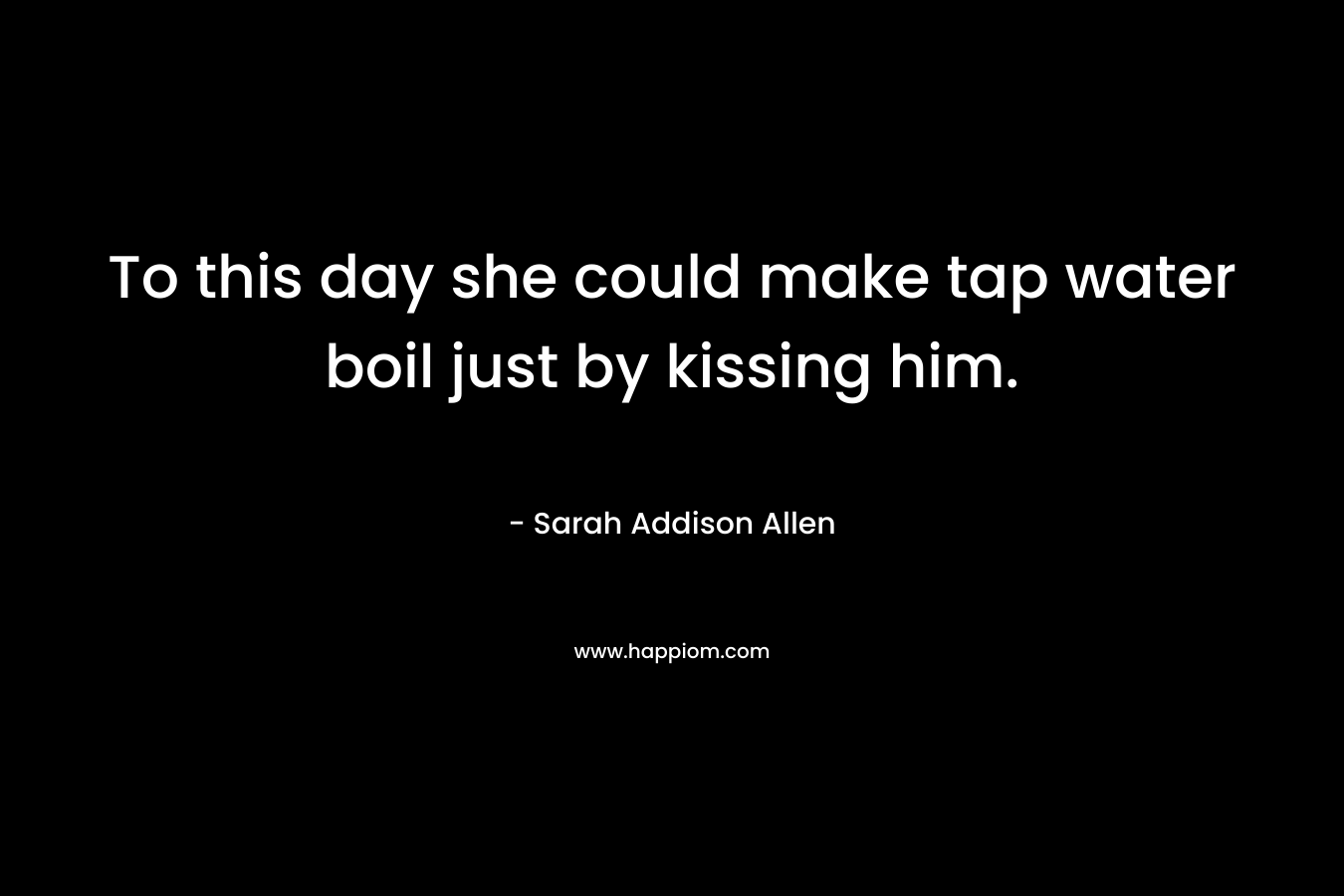 To this day she could make tap water boil just by kissing him. – Sarah Addison Allen