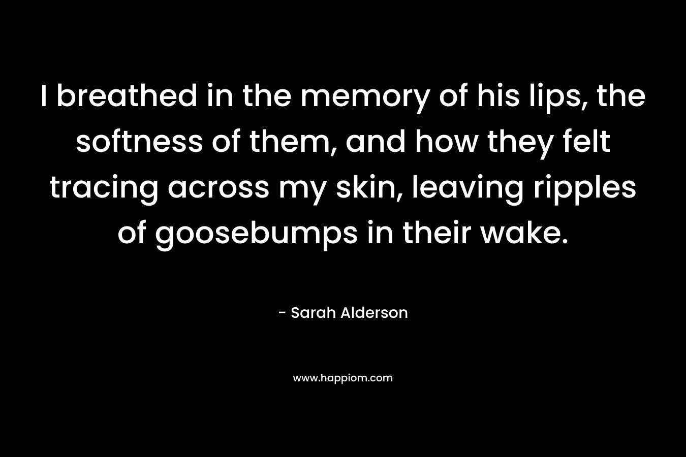 I breathed in the memory of his lips, the softness of them, and how they felt tracing across my skin, leaving ripples of goosebumps in their wake. – Sarah Alderson