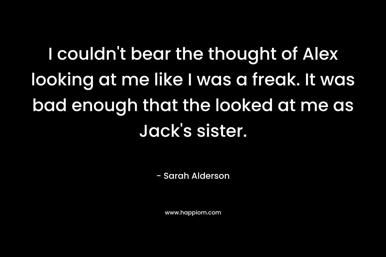 I couldn’t bear the thought of Alex looking at me like I was a freak. It was bad enough that the looked at me as Jack’s sister. – Sarah Alderson