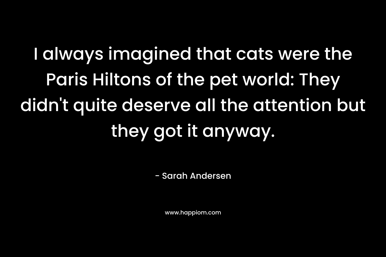 I always imagined that cats were the Paris Hiltons of the pet world: They didn’t quite deserve all the attention but they got it anyway. – Sarah Andersen