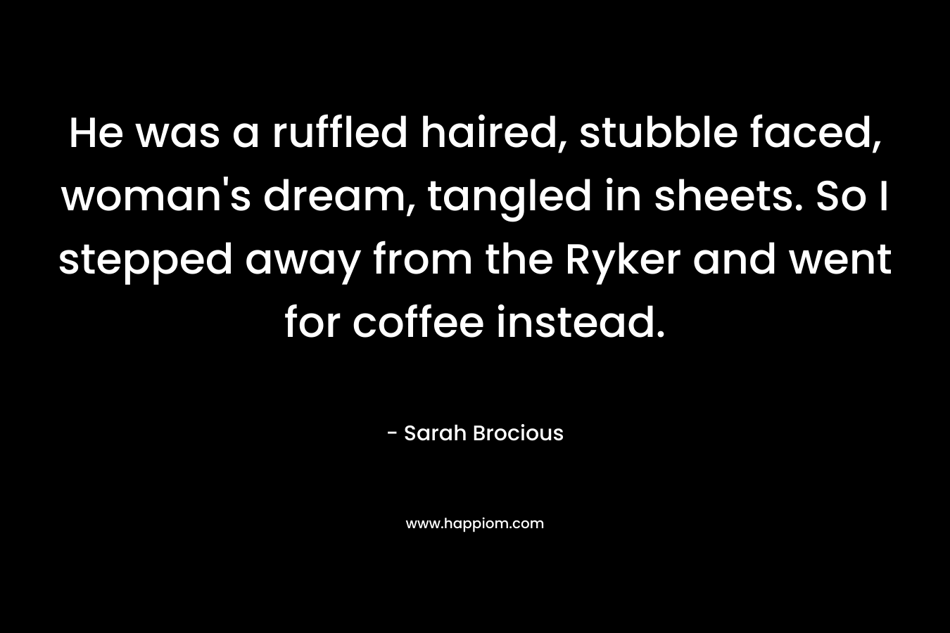 He was a ruffled haired, stubble faced, woman’s dream, tangled in sheets. So I stepped away from the Ryker and went for coffee instead. – Sarah Brocious