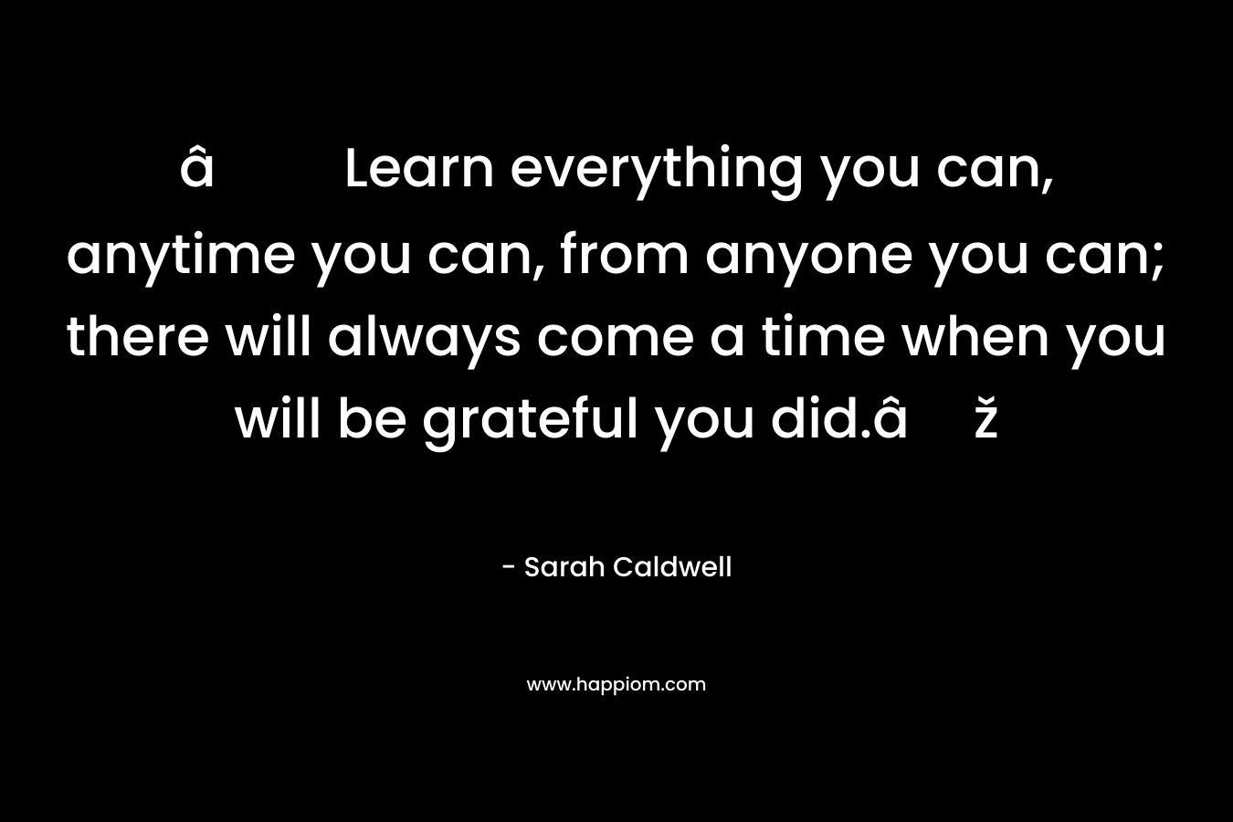 âLearn everything you can, anytime you can, from anyone you can; there will always come a time when you will be grateful you did.âž – Sarah Caldwell