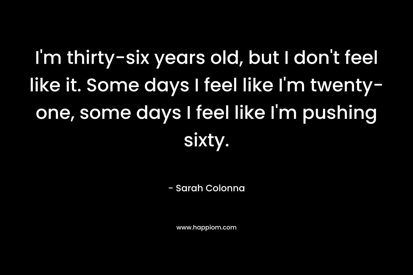 I'm thirty-six years old, but I don't feel like it. Some days I feel like I'm twenty-one, some days I feel like I'm pushing sixty.