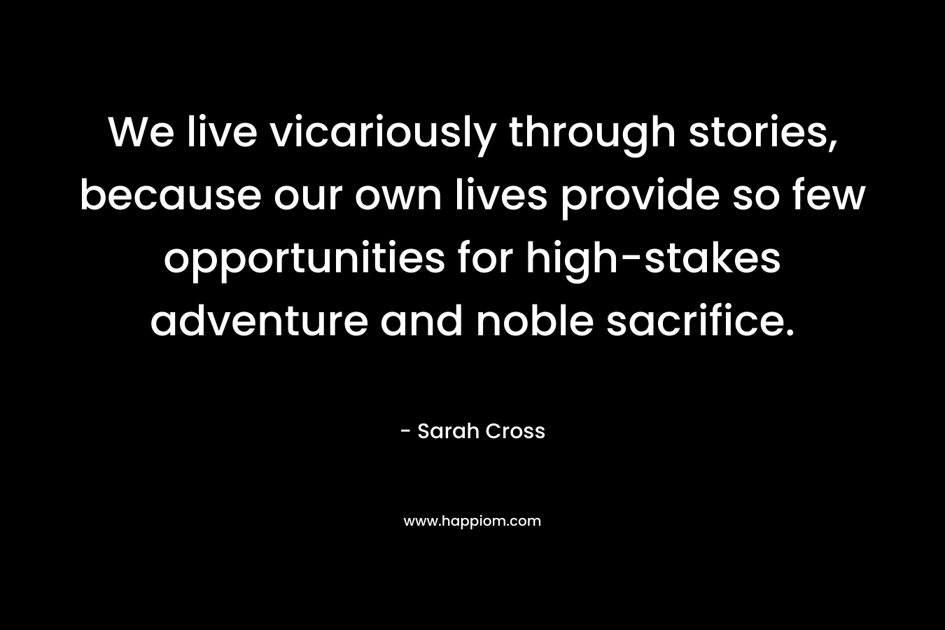 We live vicariously through stories, because our own lives provide so few opportunities for high-stakes adventure and noble sacrifice.