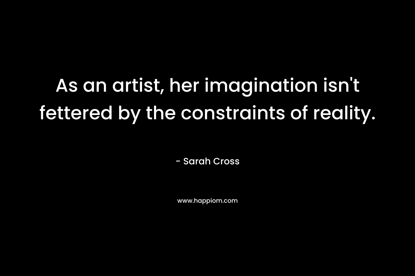 As an artist, her imagination isn’t fettered by the constraints of reality. – Sarah Cross