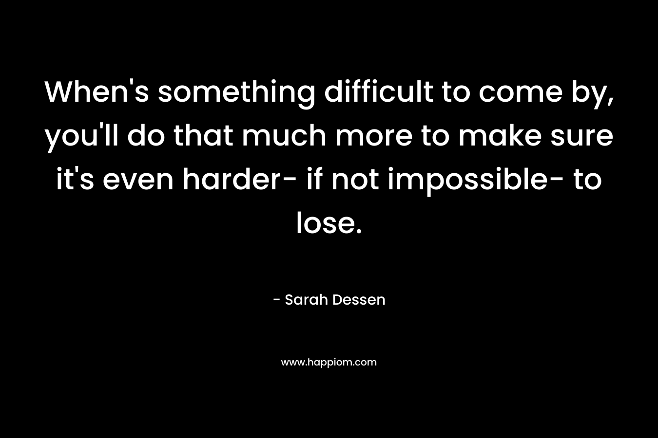When's something difficult to come by, you'll do that much more to make sure it's even harder- if not impossible- to lose.