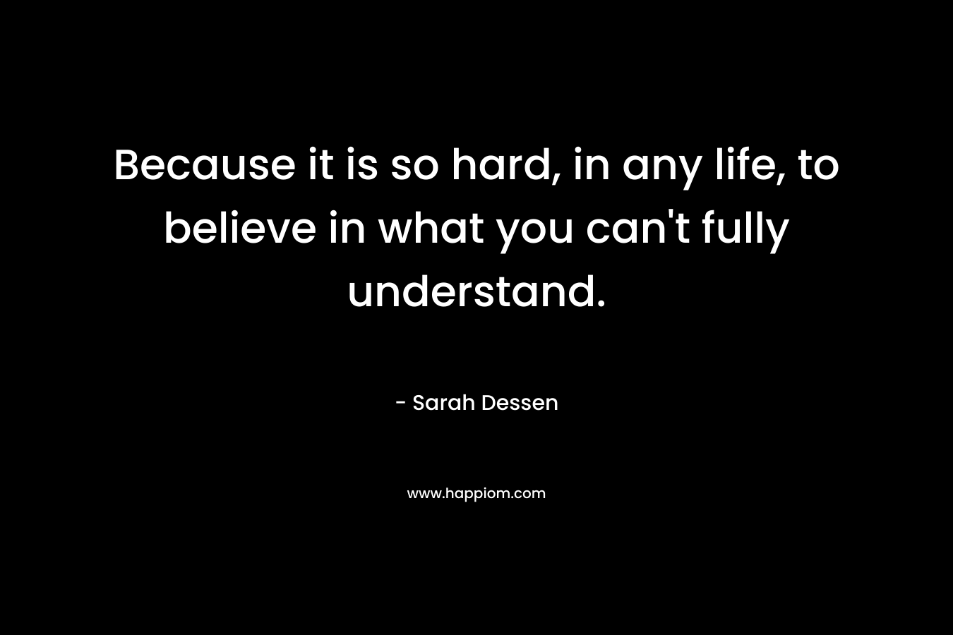 Because it is so hard, in any life, to believe in what you can't fully understand.