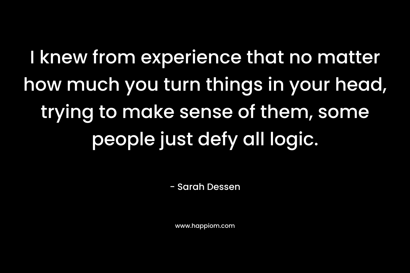 I knew from experience that no matter how much you turn things in your head, trying to make sense of them, some people just defy all logic. – Sarah Dessen