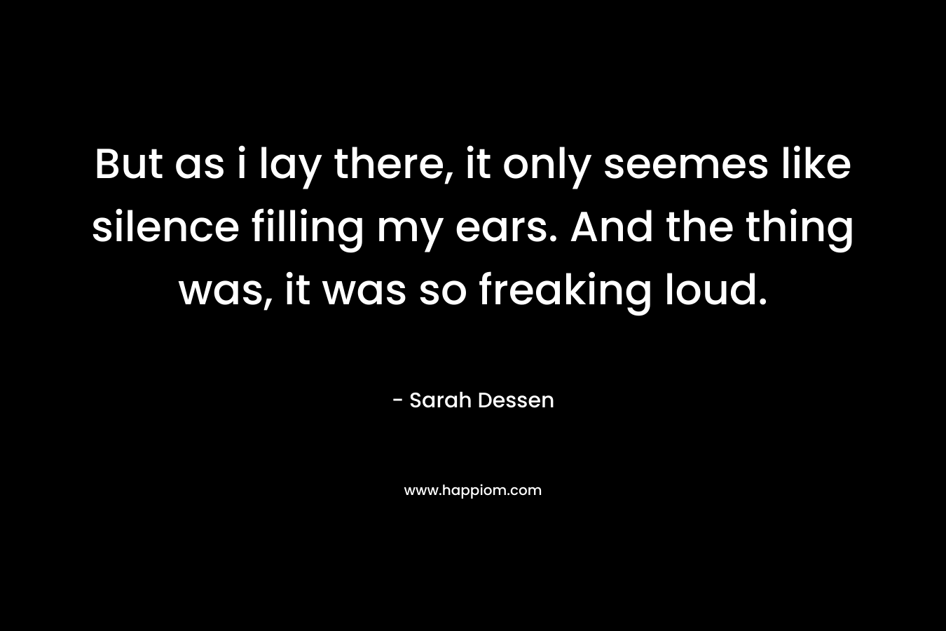 But as i lay there, it only seemes like silence filling my ears. And the thing was, it was so freaking loud. – Sarah Dessen