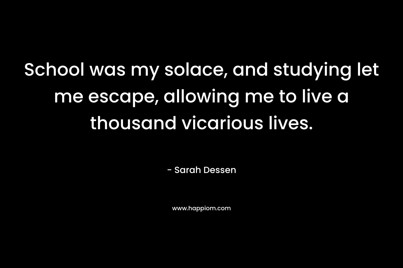 School was my solace, and studying let me escape, allowing me to live a thousand vicarious lives. – Sarah Dessen