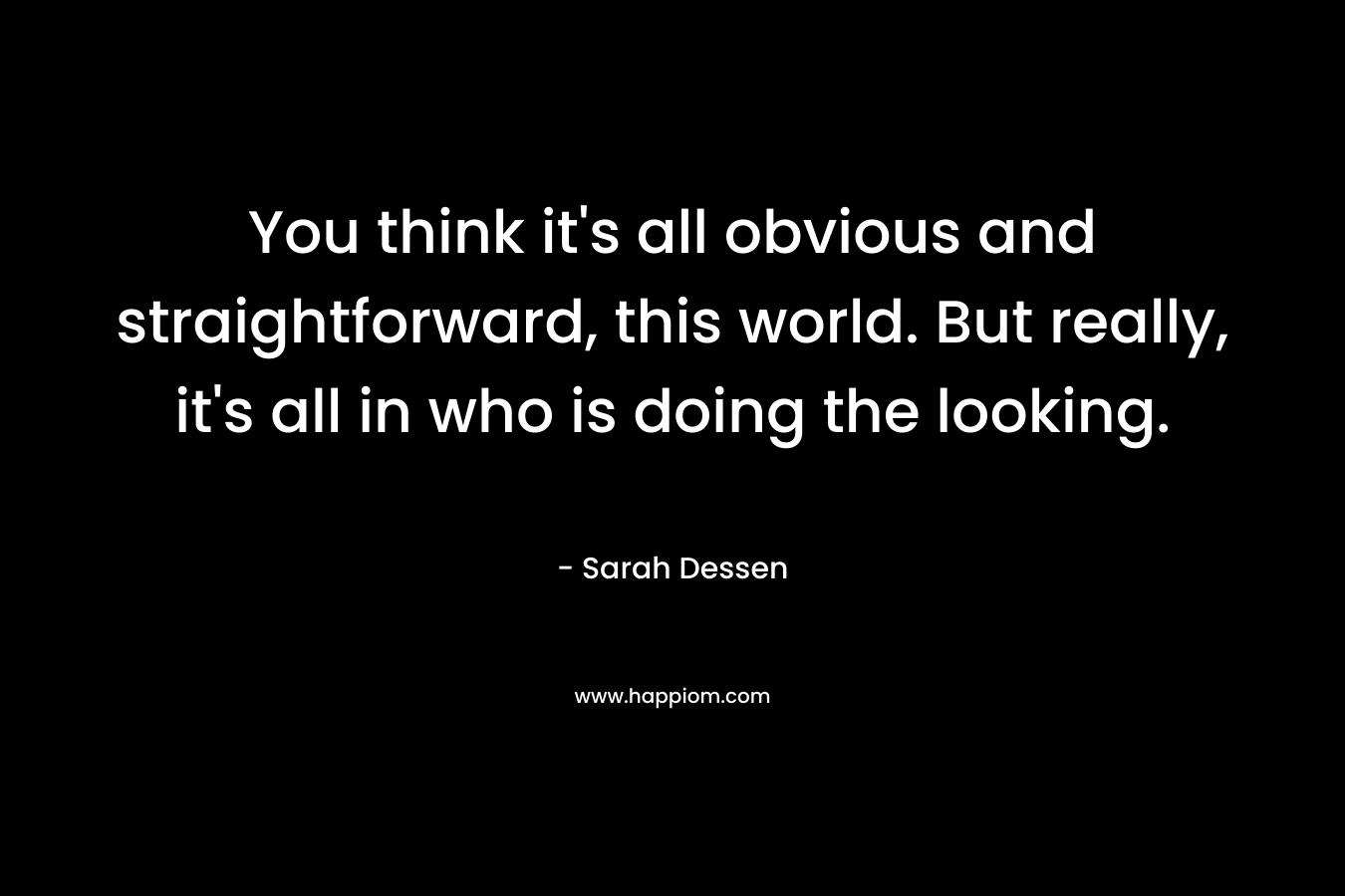 You think it’s all obvious and straightforward, this world. But really, it’s all in who is doing the looking. – Sarah Dessen