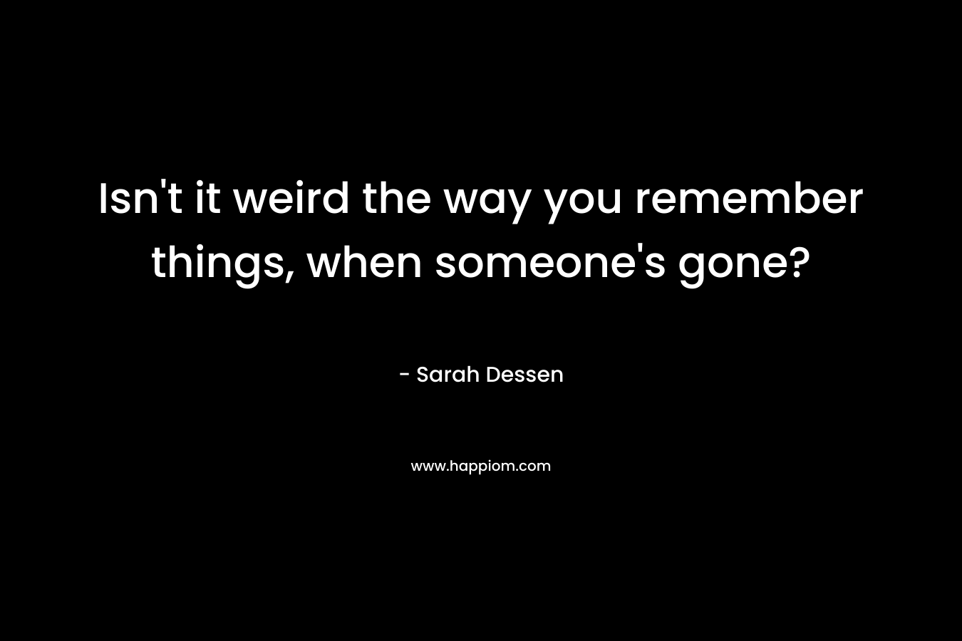 Isn’t it weird the way you remember things, when someone’s gone? – Sarah Dessen