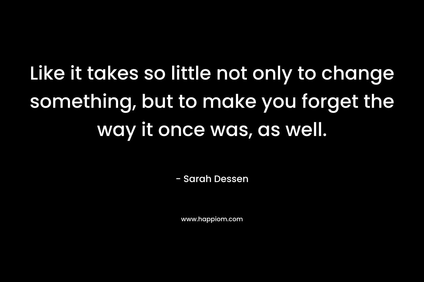 Like it takes so little not only to change something, but to make you forget the way it once was, as well.