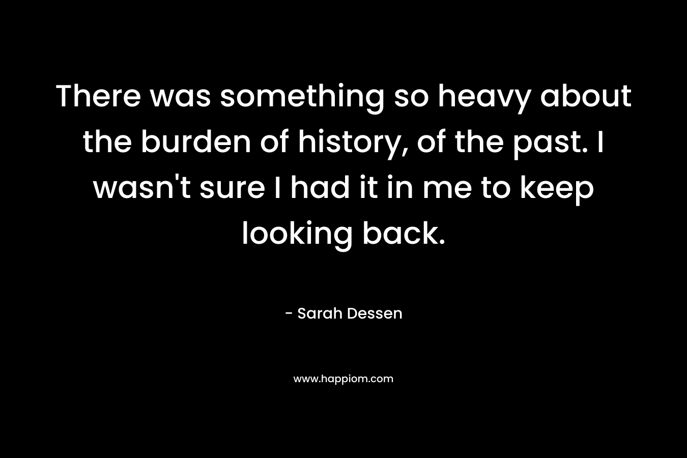 There was something so heavy about the burden of history, of the past. I wasn't sure I had it in me to keep looking back.