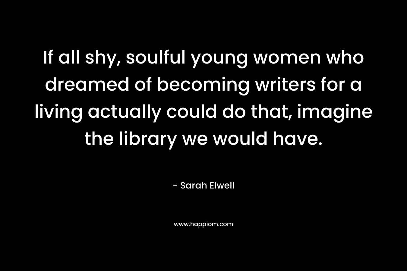 If all shy, soulful young women who dreamed of becoming writers for a living actually could do that, imagine the library we would have. – Sarah Elwell