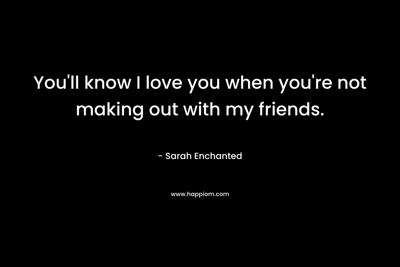 You’ll know I love you when you’re not making out with my friends. – Sarah Enchanted