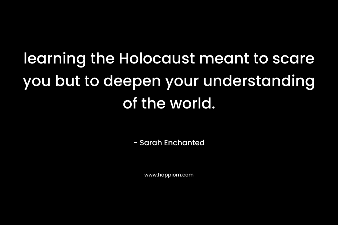 learning the Holocaust meant to scare you but to deepen your understanding of the world.