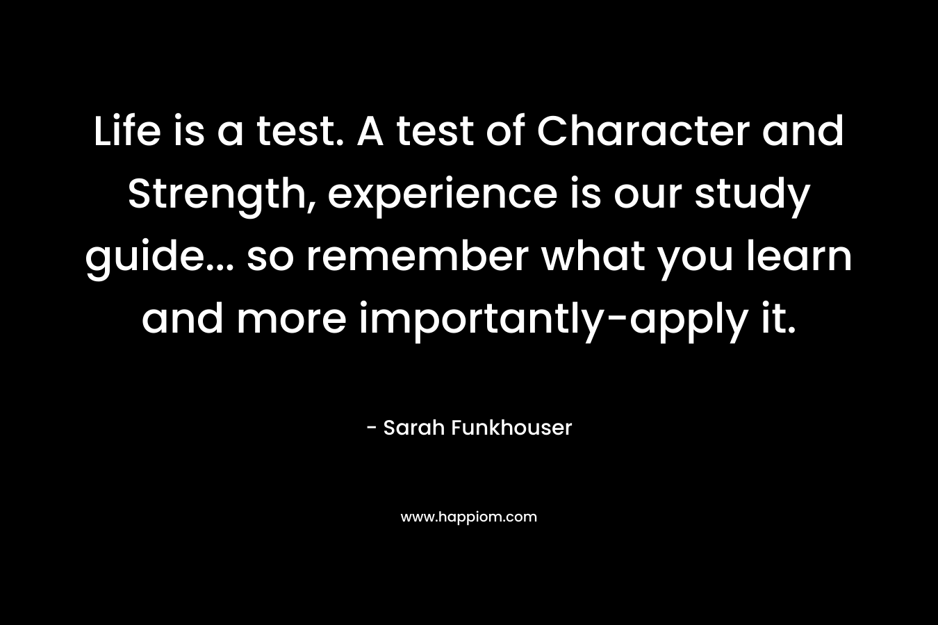 Life is a test. A test of Character and Strength, experience is our study guide... so remember what you learn and more importantly-apply it.