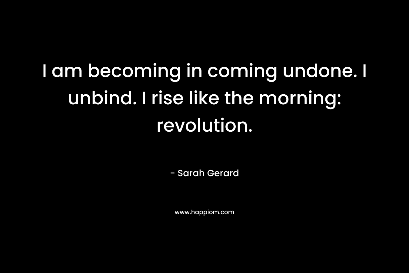 I am becoming in coming undone. I unbind. I rise like the morning: revolution.