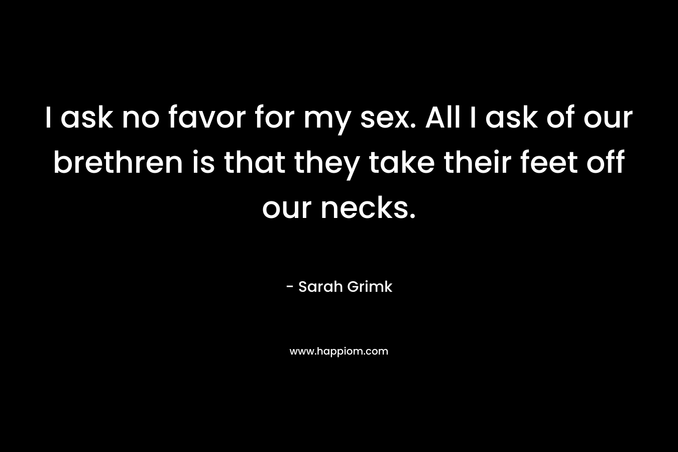 I ask no favor for my sex. All I ask of our brethren is that they take their feet off our necks. – Sarah Grimk