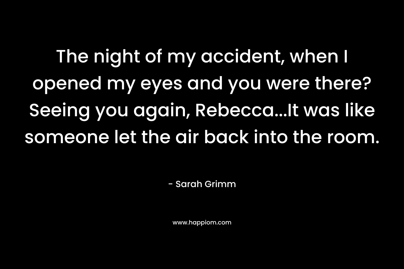 The night of my accident, when I opened my eyes and you were there? Seeing you again, Rebecca…It was like someone let the air back into the room. – Sarah Grimm