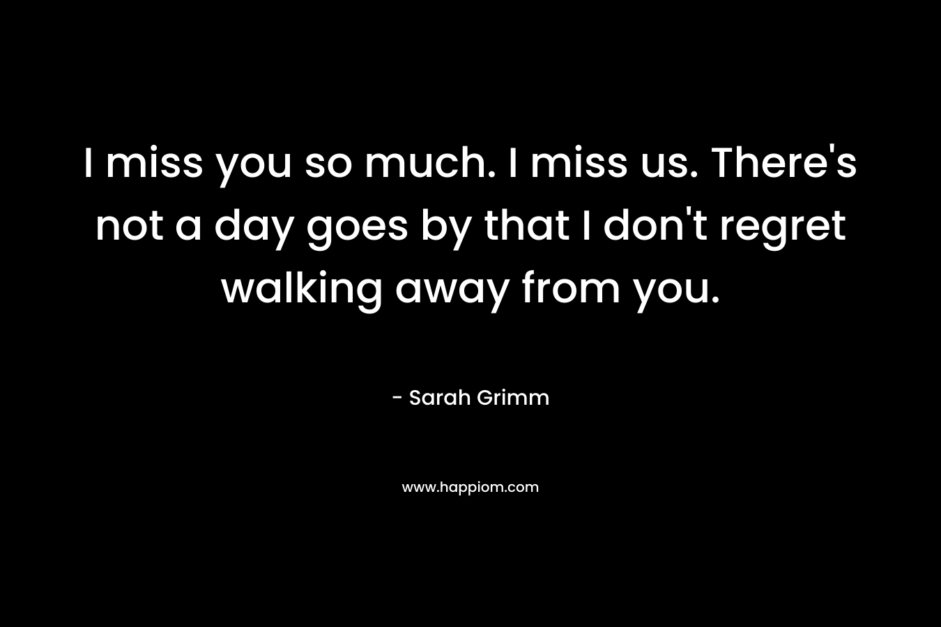 I miss you so much. I miss us. There's not a day goes by that I don't regret walking away from you.