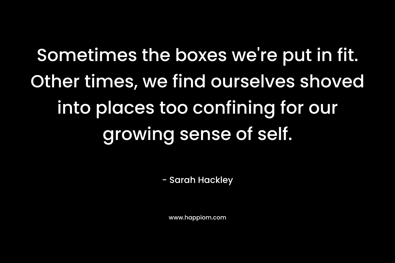 Sometimes the boxes we’re put in fit. Other times, we find ourselves shoved into places too confining for our growing sense of self. – Sarah Hackley