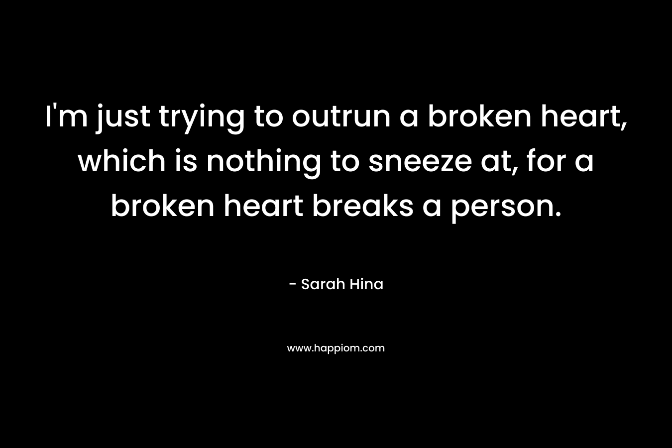 I’m just trying to outrun a broken heart, which is nothing to sneeze at, for a broken heart breaks a person. – Sarah Hina