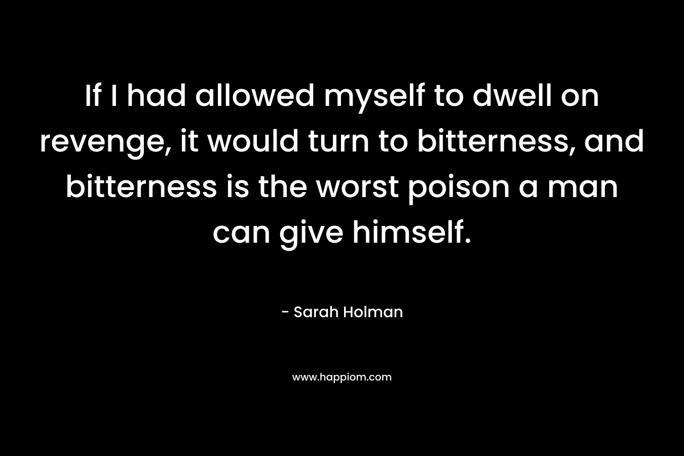 If I had allowed myself to dwell on revenge, it would turn to bitterness, and bitterness is the worst poison a man can give himself. – Sarah Holman