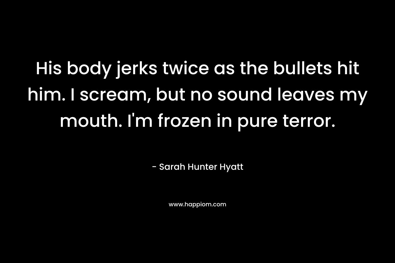 His body jerks twice as the bullets hit him. I scream, but no sound leaves my mouth. I’m frozen in pure terror. – Sarah Hunter Hyatt